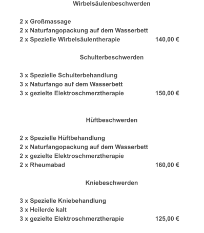 Wirbelsäulenbeschwerden   2 x Großmassage 2 x Naturfangopackung auf dem Wasserbett 2 x Spezielle Wirbelsäulentherapie		140,00 €   Schulterbeschwerden   3 x Spezielle Schulterbehandlung 3 x Naturfango auf dem Wasserbett 3 x gezielte Elektroschmerztherapie		150,00 €     Hüftbeschwerden   2 x Spezielle Hüftbehandlung 2 x Naturfangopackung auf dem Wasserbett 2 x gezielte Elektroschmerztherapie 2 x Rheumabad					160,00 €   Kniebeschwerden   3 x Spezielle Kniebehandlung 3 x Heilerde kalt 3 x gezielte Elektroschmerztherapie		125,00 €